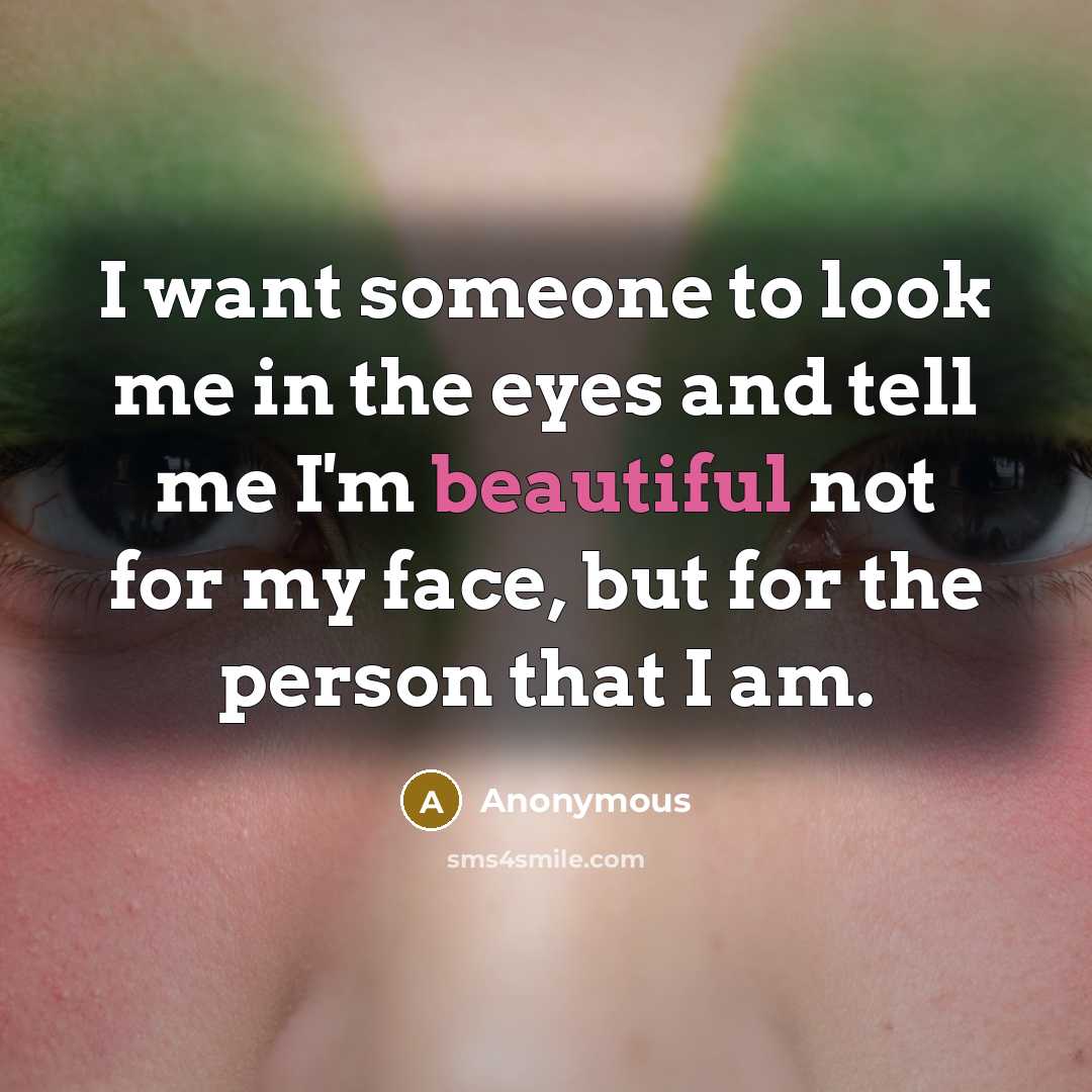 “I want someone to look me in the eyes and tell me I'm beautiful not for my face, but for the person that I am.” quote by Anonymous