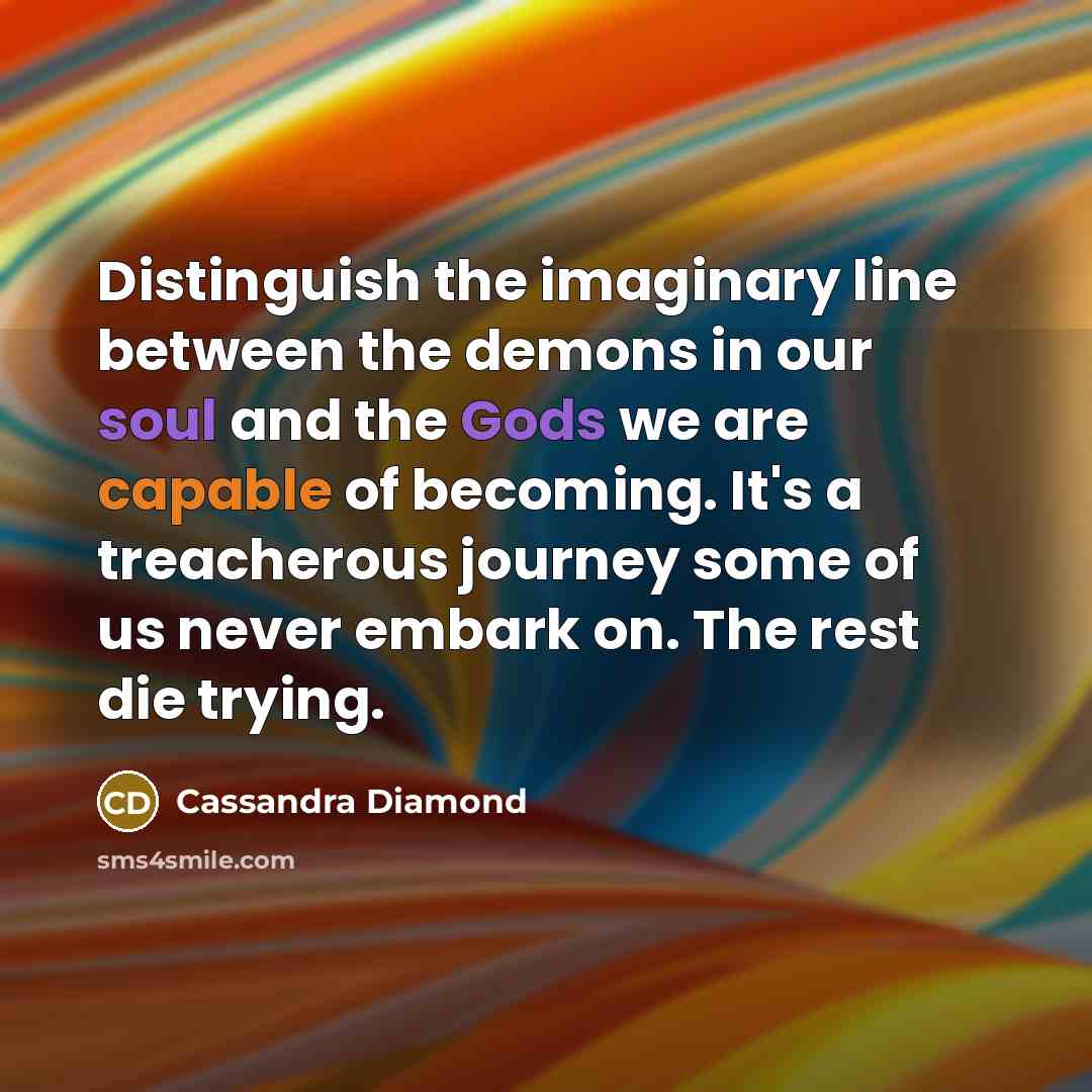 “Distinguish the imaginary line between the demons in our soul and the Gods we are capable of becoming. It's a treacherous journey some of us never embark on. The rest die trying.” quote by Cassandra Diamond