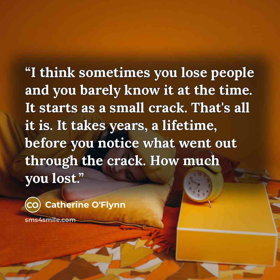 “I think sometimes you lose people and you barely know it at the time. It starts as a small crack. That's all it is. It takes years, a lifetime, before you notice what went out through the crack. How much you lost.” quote by Catherine O'Flynn