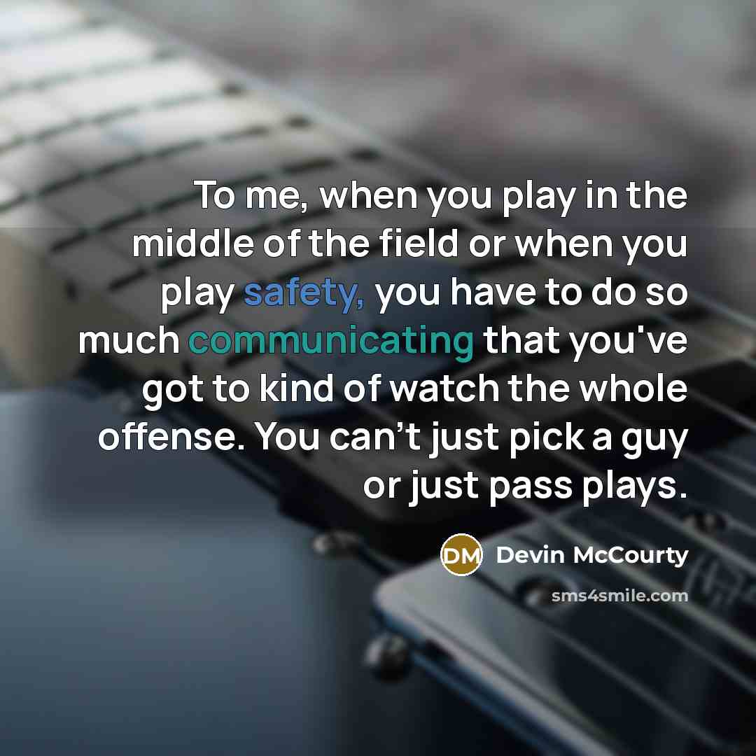 “To me, when you play in the middle of the field or when you play safety, you have to do so much communicating that you've got to kind of watch the whole offense. You can't just pick a guy or just pass plays.” quote by Devin McCourty