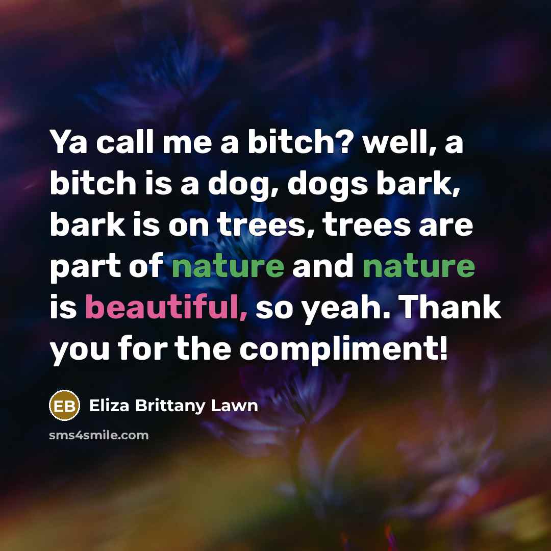 “Ya call me a bitch? well, a bitch is a dog, dogs bark, bark is on trees, trees are part of nature and nature is beautiful, so yeah. Thank you for the compliment!” quote by Eliza Brittany Lawn