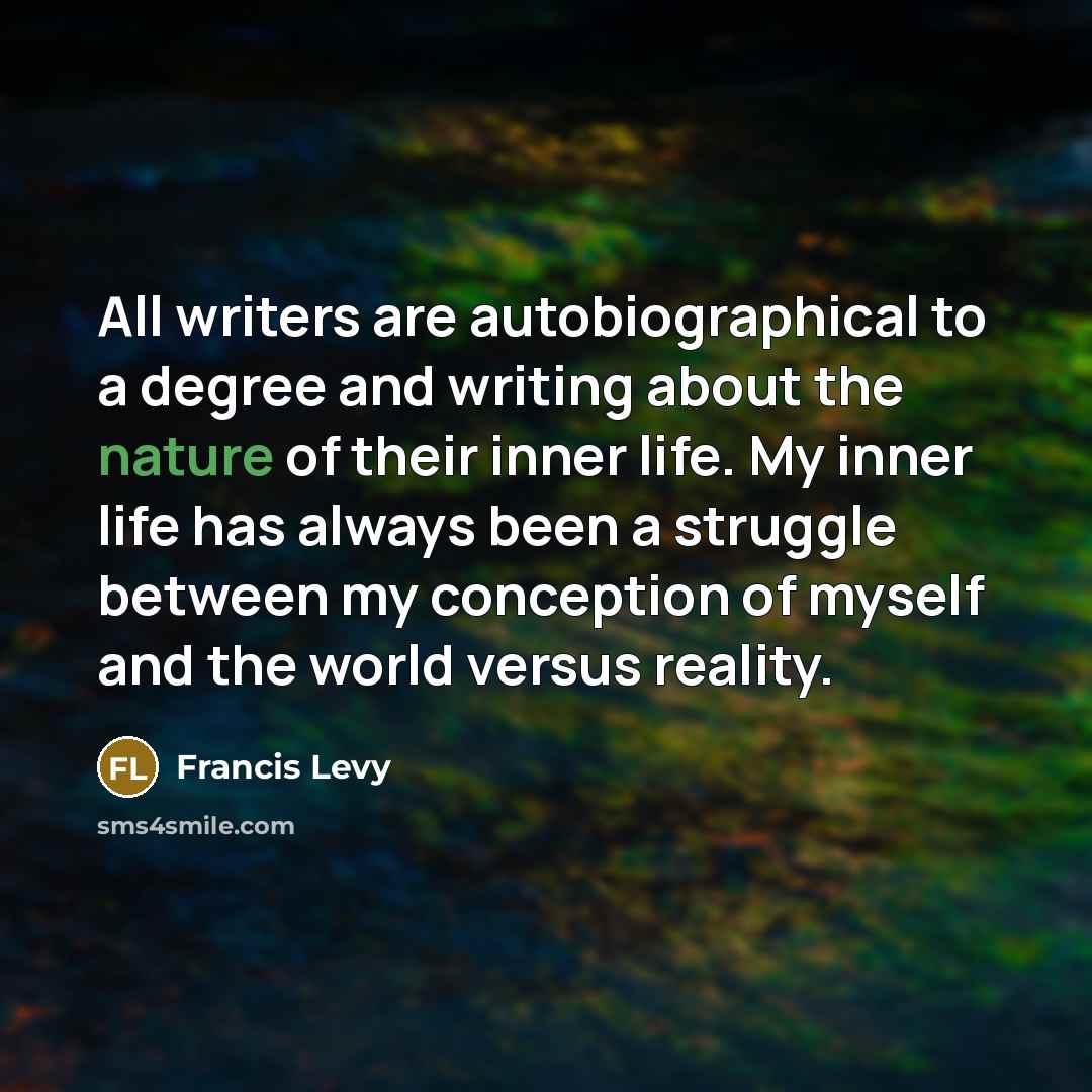 “All writers are autobiographical to a degree and writing about the nature of their inner life. My inner life has always been a struggle between my conception of myself and the world versus reality.” quote by Francis Levy