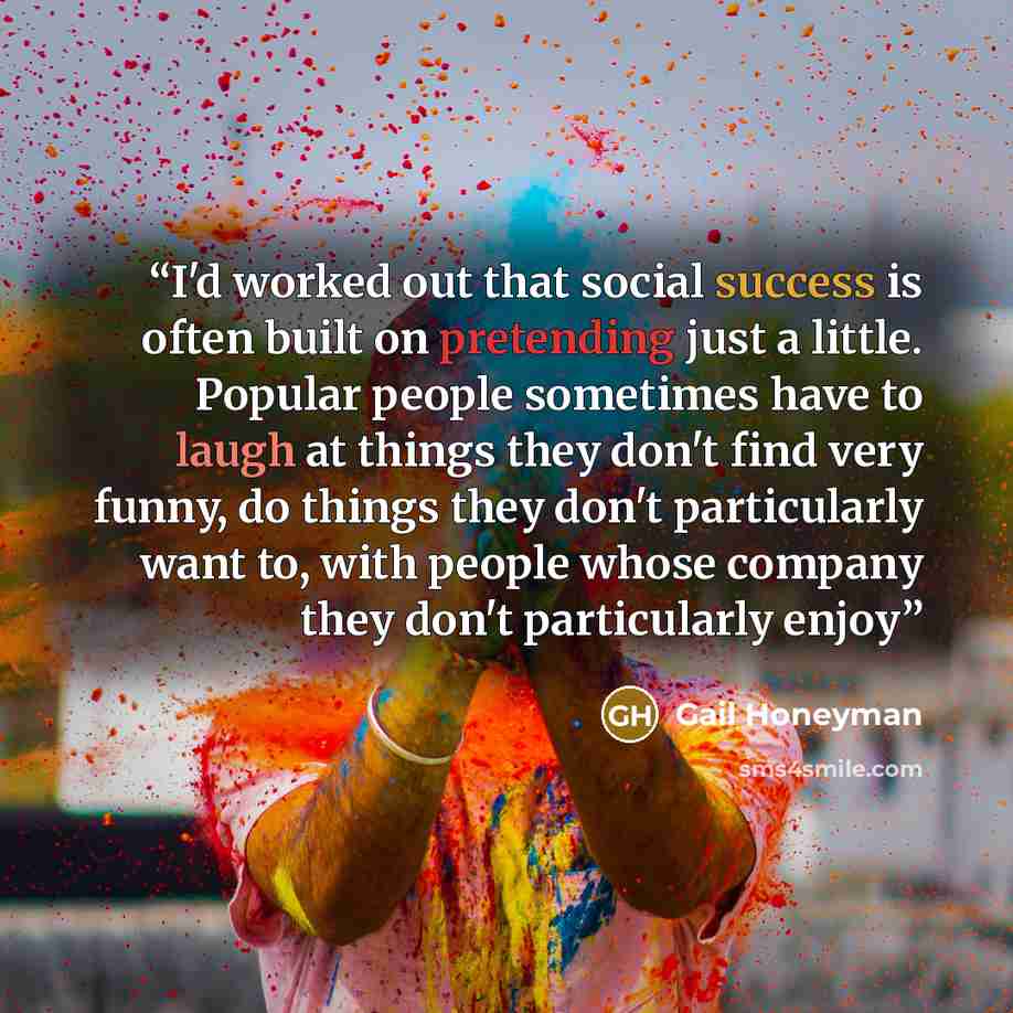 “I'd worked out that social success is often built on pretending just a little. Popular people sometimes have to laugh at things they don't find very funny, do things they don't particularly want to, with people whose company they don't particularly enjoy” quote by Gail Honeyman