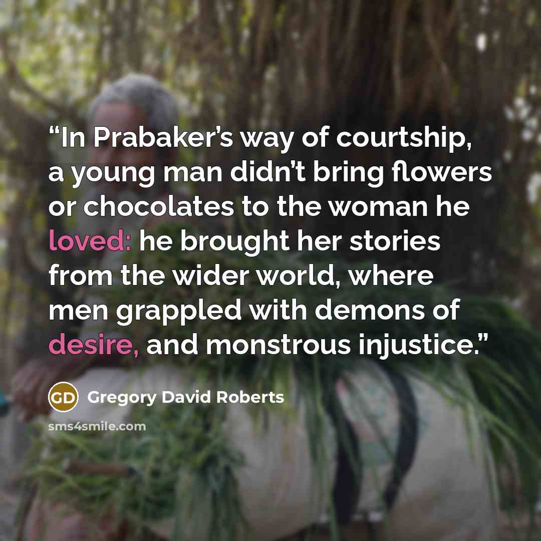 “In Prabaker’s way of courtship, a young man didn’t bring flowers or chocolates to the woman he loved: he brought her stories from the wider world, where men grappled with demons of desire, and monstrous injustice.” quote by Gregory David Roberts