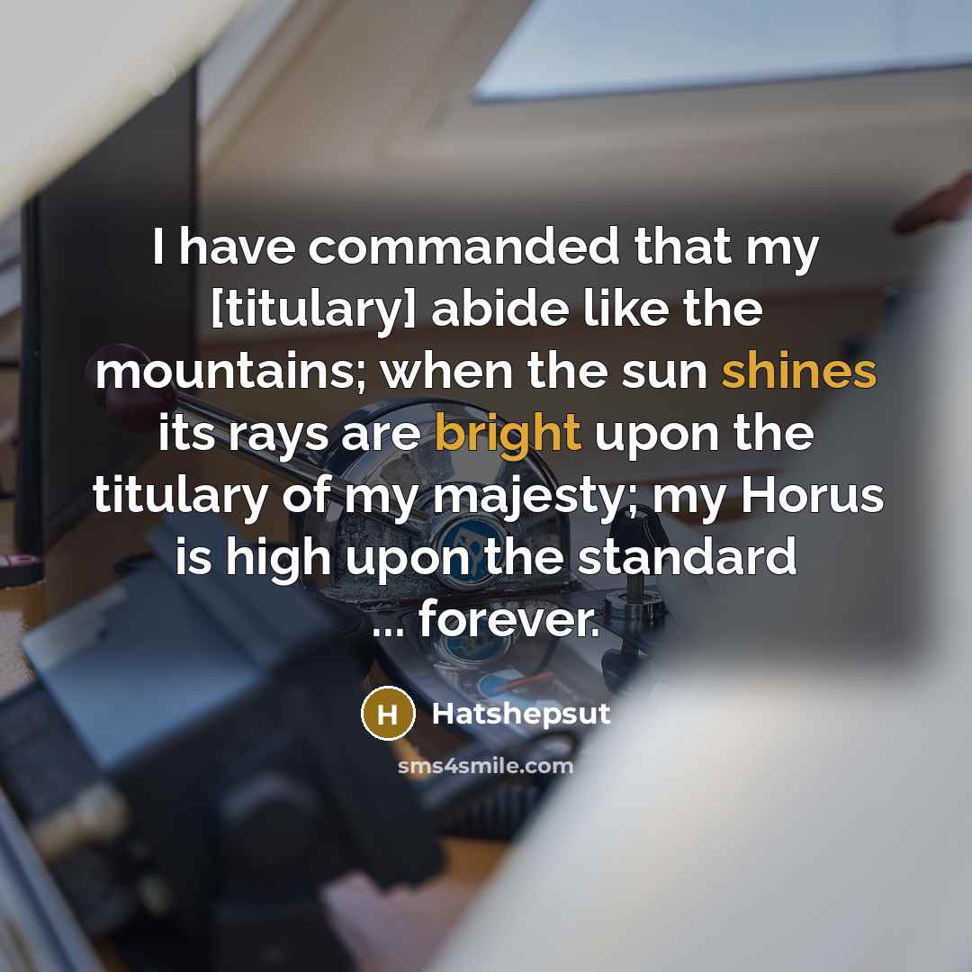 “I have commanded that my [titulary] abide like the mountains; when the sun shines its rays are bright upon the titulary of my majesty; my Horus is high upon the standard ... forever.” quote by Hatshepsut