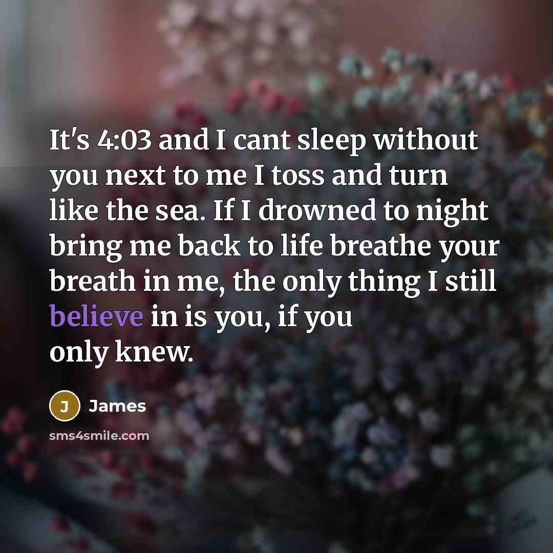 “It's 4:03 and I cant sleep without you next to me I toss and turn like the sea. If I drowned to night bring me back to life breathe your breath in me, the only thing I still believe in is you, if you only knew.” quote by James