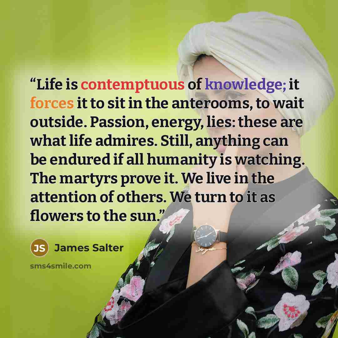 “Life is contemptuous of knowledge; it forces it to sit in the anterooms, to wait outside. Passion, energy, lies: these are what life admires. Still, anything can be endured if all humanity is watching. The martyrs prove it. We live in the attention of others. We turn to it as flowers to the sun.” quote by James Salter