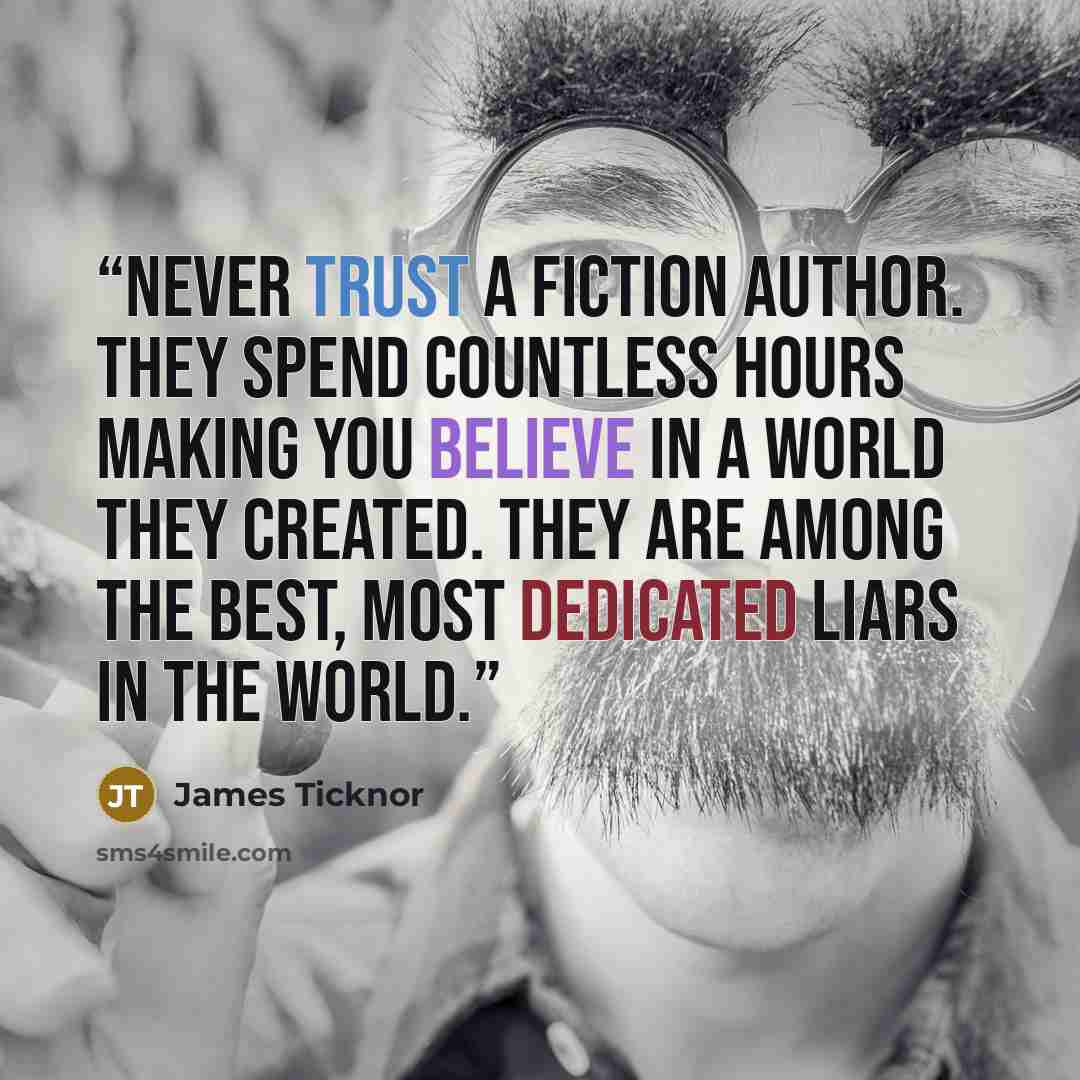 “Never trust a fiction author. They spend countless hours making you believe in a world they created. They are among the best, most dedicated liars in the world.” quote by James Ticknor