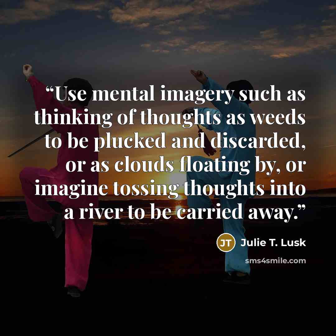 “Use mental imagery such as thinking of thoughts as weeds to be plucked and discarded, or as clouds floating by, or imagine tossing thoughts into a river to be carried away.” quote by Julie T. Lusk