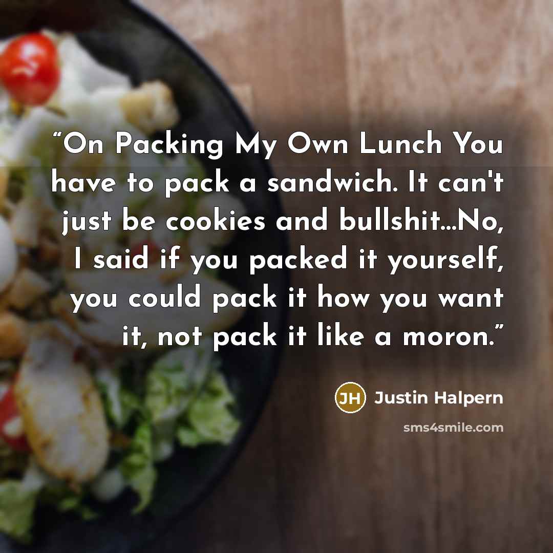 “On Packing My Own Lunch You have to pack a sandwich. It can't just be cookies and bullshit…No, I said if you packed it yourself, you could pack it how you want it, not pack it like a moron.” quote by Justin Halpern