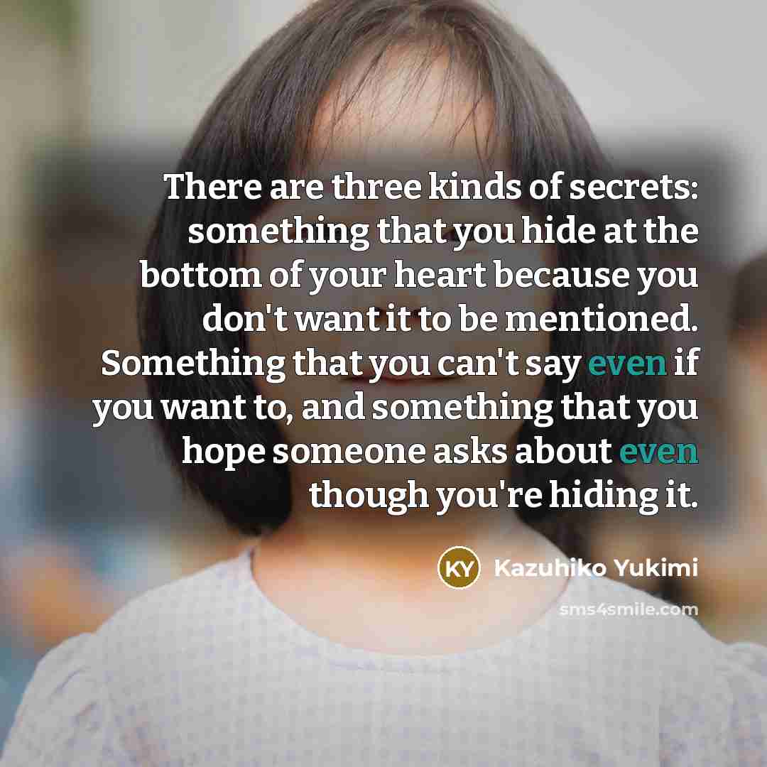 “There are three kinds of secrets: something that you hide at the bottom of your heart because you don't want it to be mentioned. Something that you can't say even if you want to, and something that you hope someone asks about even though you're hiding it.” quote by Kazuhiko Yukimi