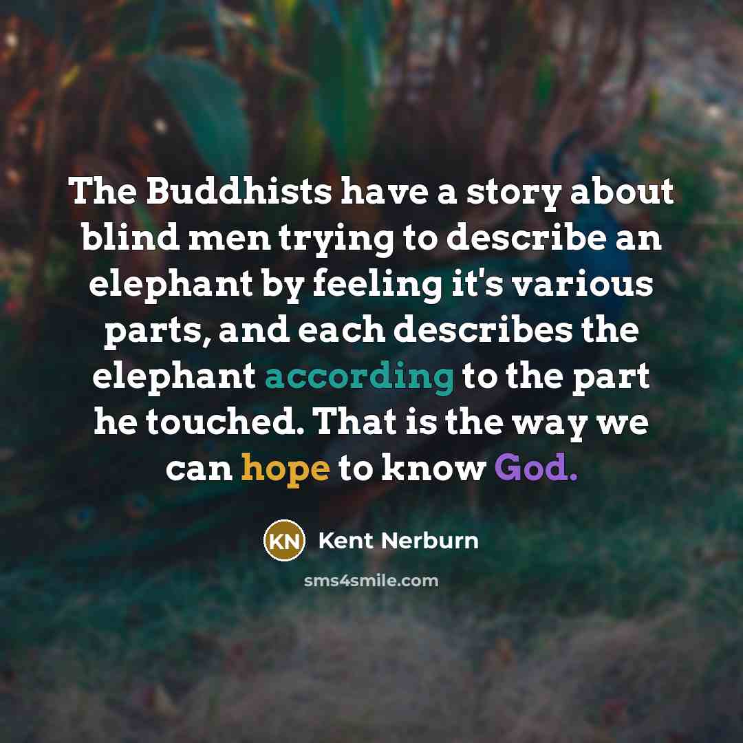 “The Buddhists have a story about blind men trying to describe an elephant by feeling it's various parts, and each describes the elephant according to the part he touched. That is the way we can hope to know God.” quote by Kent Nerburn