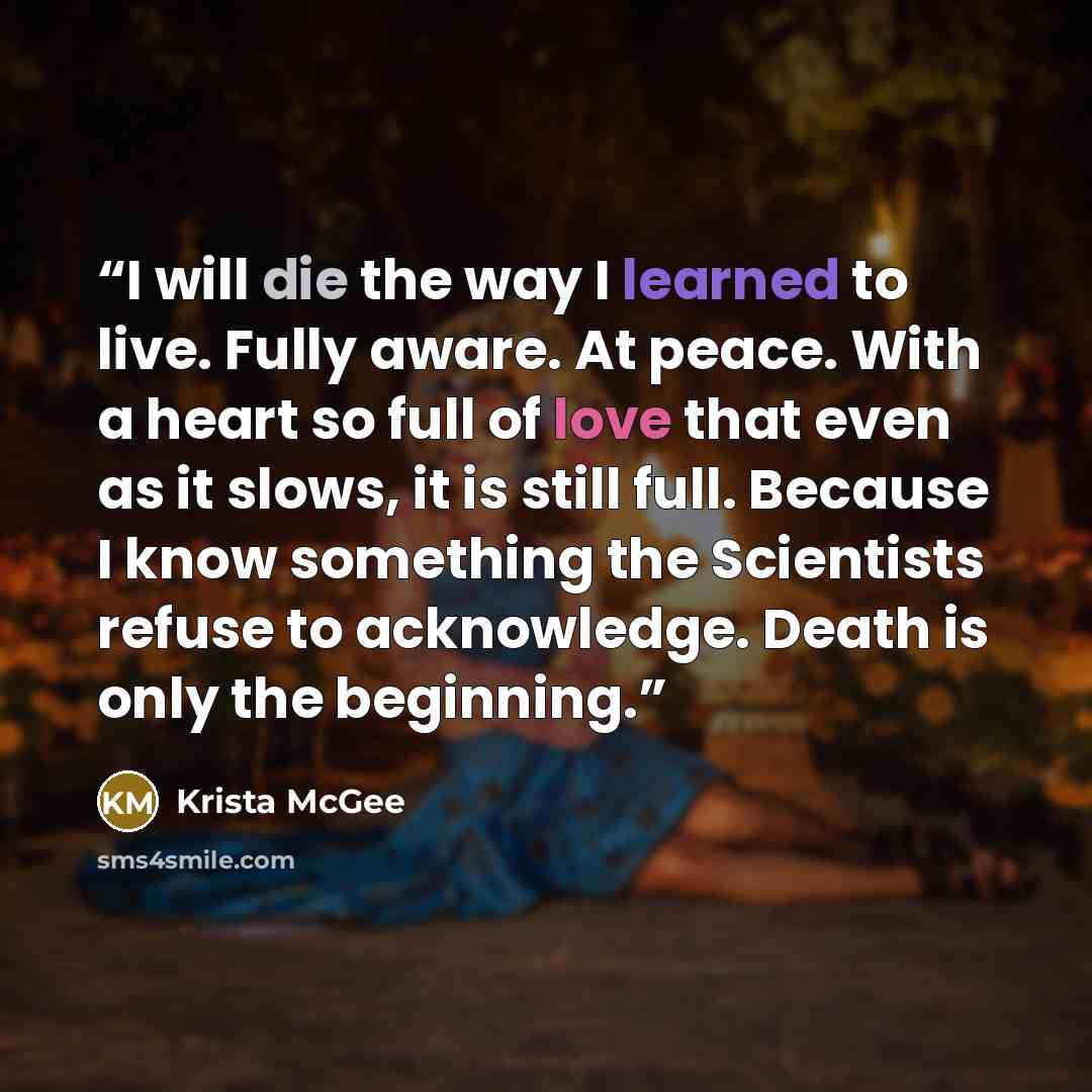 “I will die the way I learned to live. Fully aware. At peace. With a heart so full of love that even as it slows, it is still full. Because I know something the Scientists refuse to acknowledge. Death is only the beginning.” quote by Krista McGee