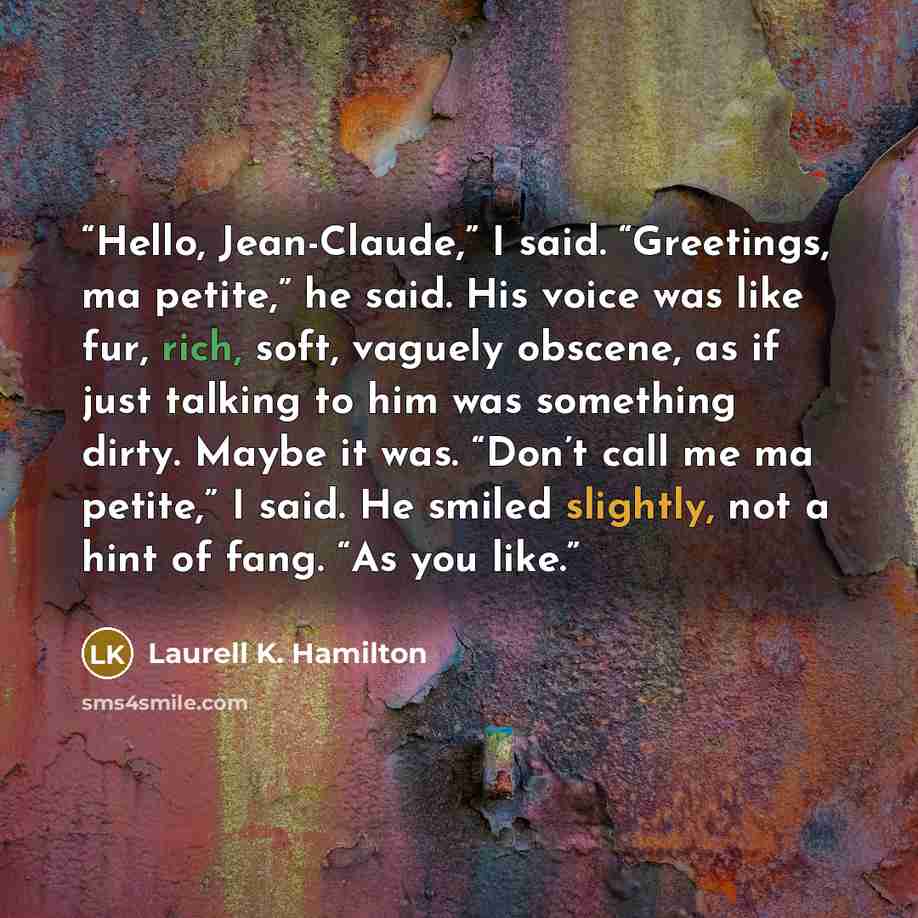 “Hello, Jean-Claude,” I said. “Greetings, ma petite,” he said. His voice was like fur, rich, soft, vaguely obscene, as if just talking to him was something dirty. Maybe it was. “Don’t call me ma petite,” I said. He smiled slightly, not a hint of fang. “As you like.” quote by Laurell K. Hamilton