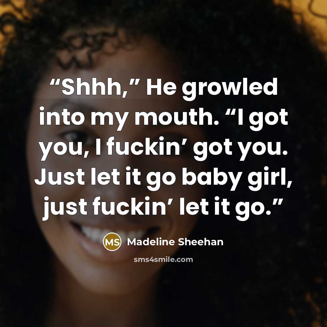 “Shhh,” He growled into my mouth. “I got you, I fuckin’ got you. Just let it go baby girl, just fuckin’ let it go.” quote by Madeline Sheehan
