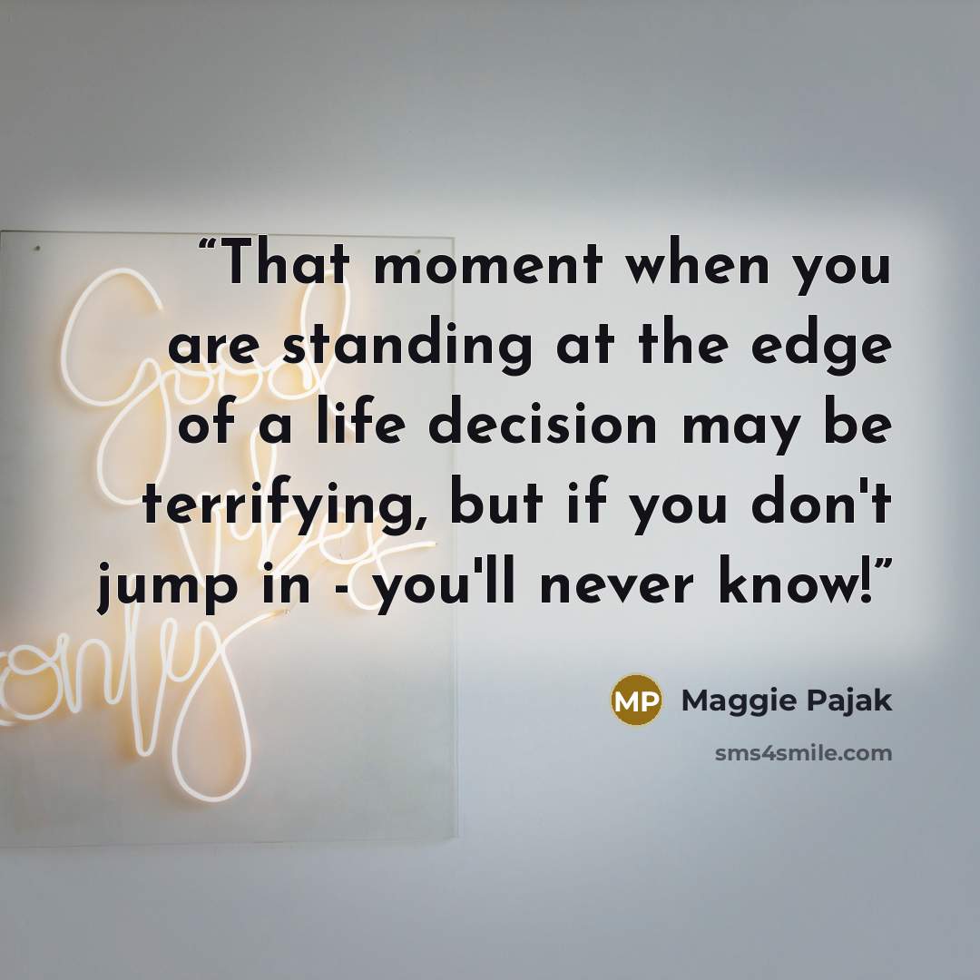 “That moment when you are standing at the edge of a life decision may be terrifying, but if you don't jump in - you'll never know!” quote by Maggie Pajak