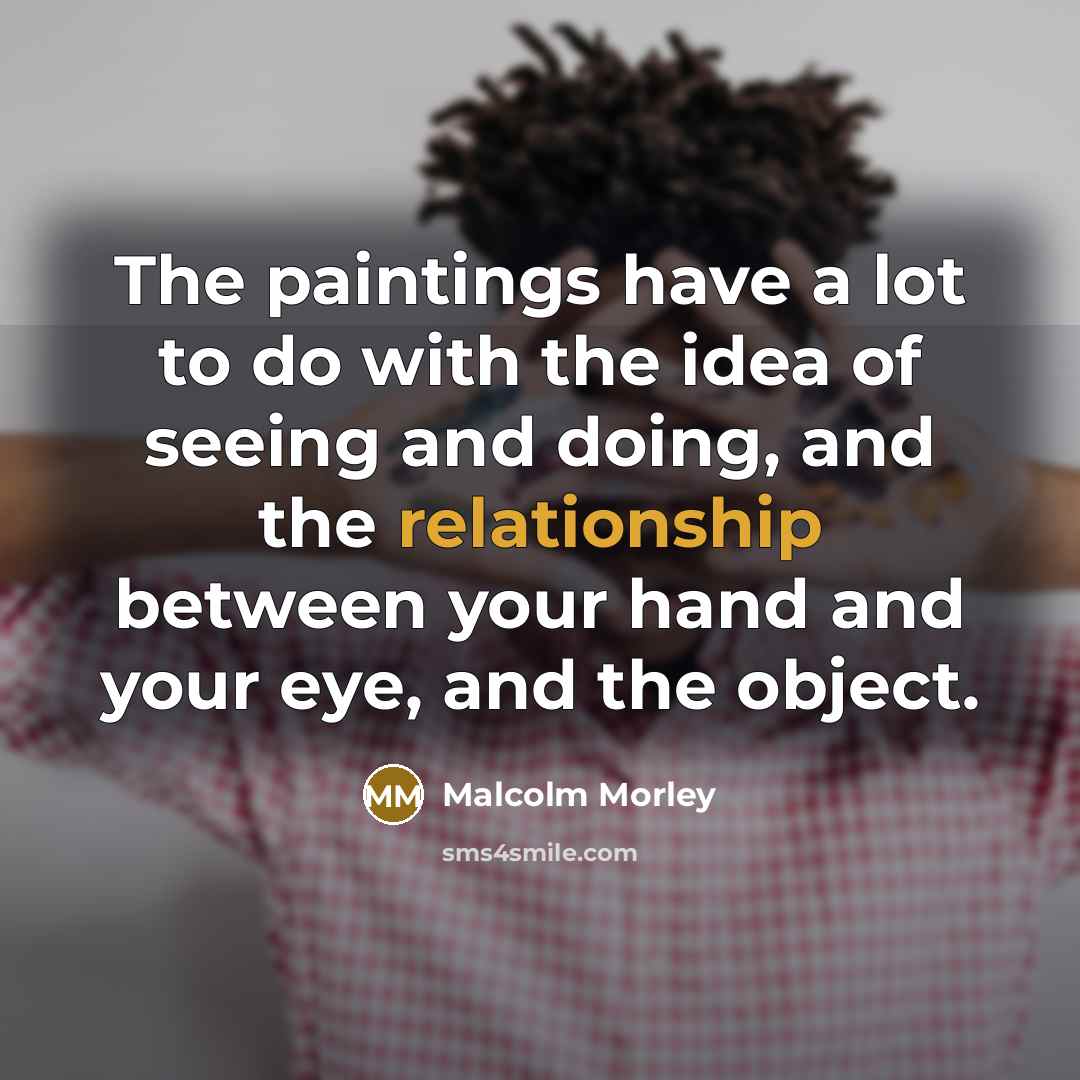 “The paintings have a lot to do with the idea of seeing and doing, and the relationship between your hand and your eye, and the object.” quote by Malcolm Morley