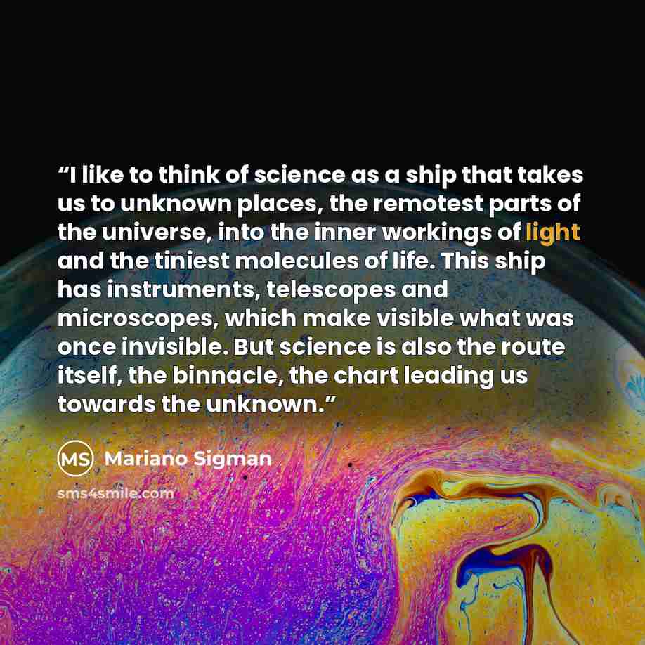 “I like to think of science as a ship that takes us to unknown places, the remotest parts of the universe, into the inner workings of light and the tiniest molecules of life. This ship has instruments, telescopes and microscopes, which make visible what was once invisible. But science is also the…” quote by Mariano Sigman