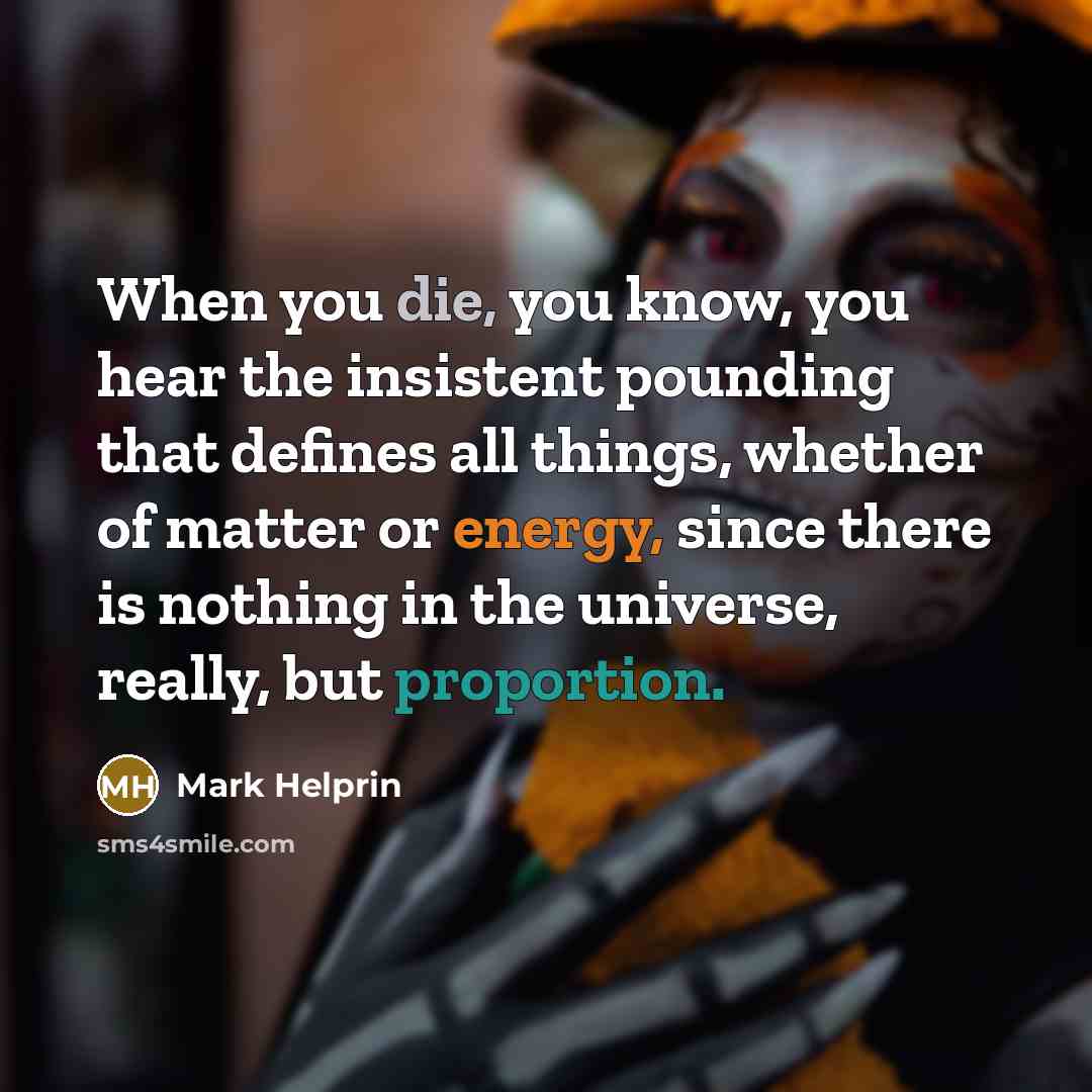 “When you die, you know, you hear the insistent pounding that defines all things, whether of matter or energy, since there is nothing in the universe, really, but proportion.” quote by Mark Helprin