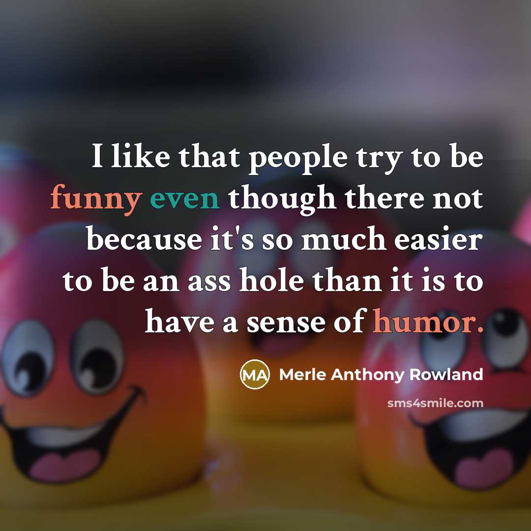 “I like that people try to be funny even though there not because it's so much easier to be an ass hole than it is to have a sense of humor.” quote by Merle Anthony Rowland