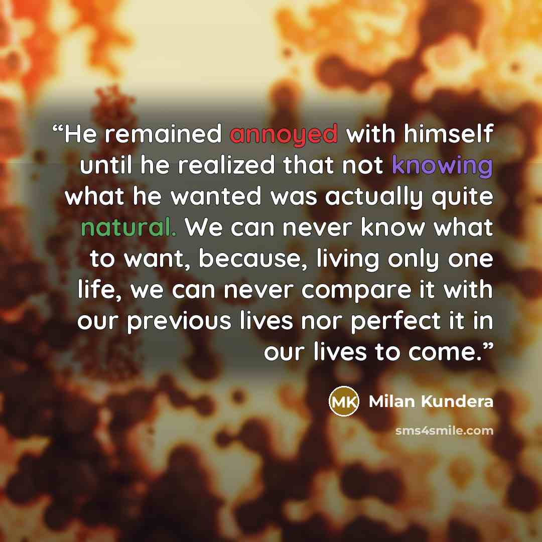 “He remained annoyed with himself until he realized that not knowing what he wanted was actually quite natural. We can never know what to want, because, living only one life, we can never compare it with our previous lives nor perfect it in our lives to come.” quote by Milan Kundera