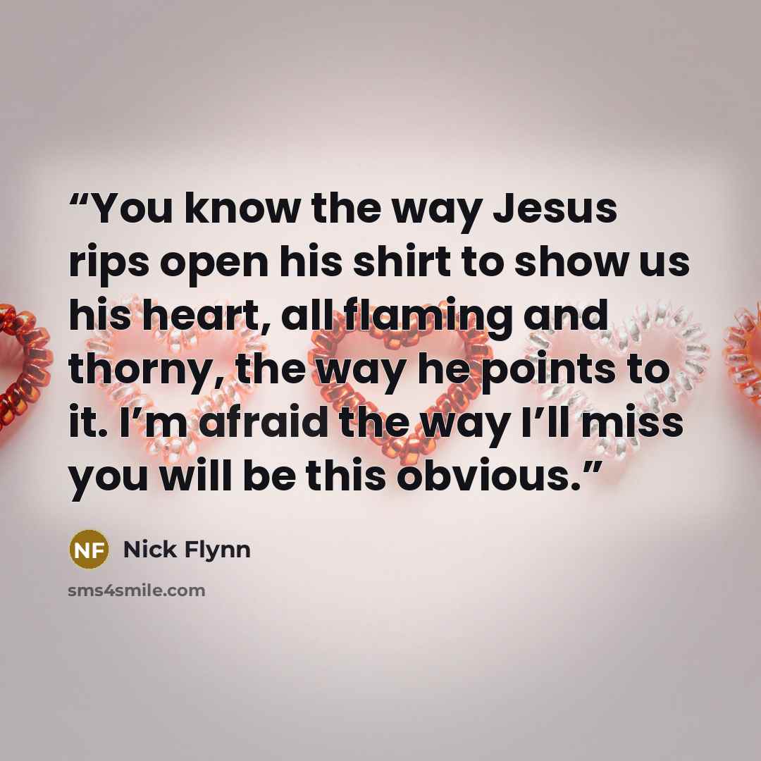 “You know the way Jesus rips open his shirt to show us his heart, all flaming and thorny, the way he points to it. I’m afraid the way I’ll miss you will be this obvious.” quote by Nick Flynn