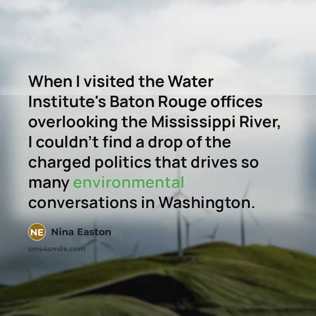 “When I visited the Water Institute's Baton Rouge offices overlooking the Mississippi River, I couldn't find a drop of the charged politics that drives so many environmental conversations in Washington.” quote by Nina Easton