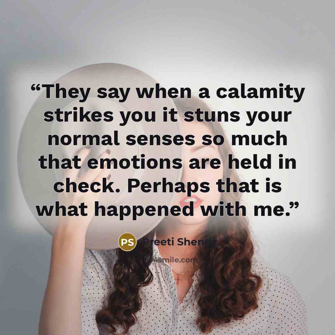 “They say when a calamity strikes you it stuns your normal senses so much that emotions are held in check. Perhaps that is what happened with me.” quote by Preeti Shenoy