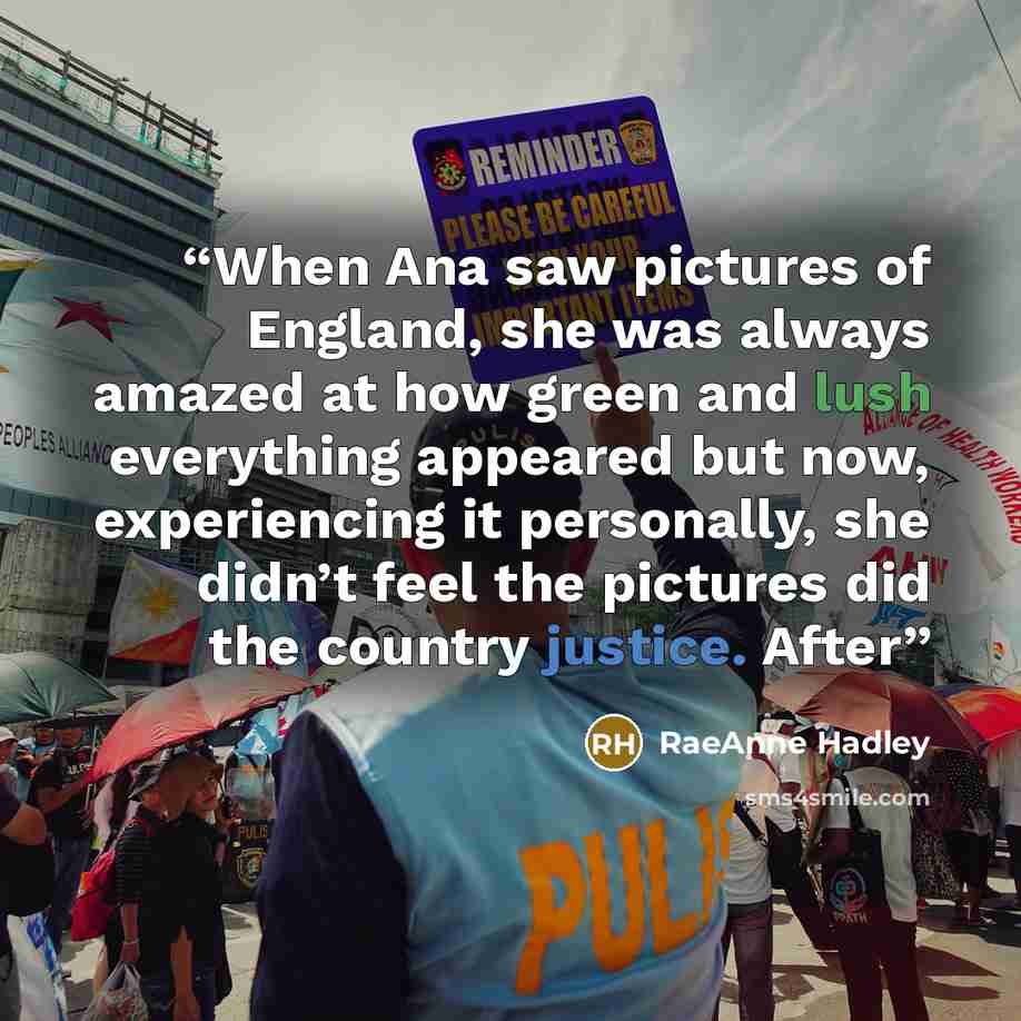 “When Ana saw pictures of England, she was always amazed at how green and lush everything appeared but now, experiencing it personally, she didn’t feel the pictures did the country justice. After” quote by RaeAnne Hadley