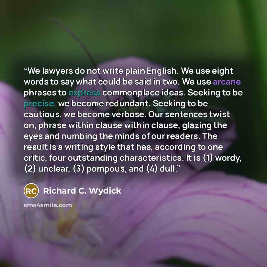 “We lawyers do not write plain English. We use eight words to say what could be said in two. We use arcane phrases to express commonplace ideas. Seeking to be precise, we become redundant. Seeking to be cautious, we become verbose. Our sentences twist on, phrase within clause within clause, glazing…” quote by Richard C. Wydick