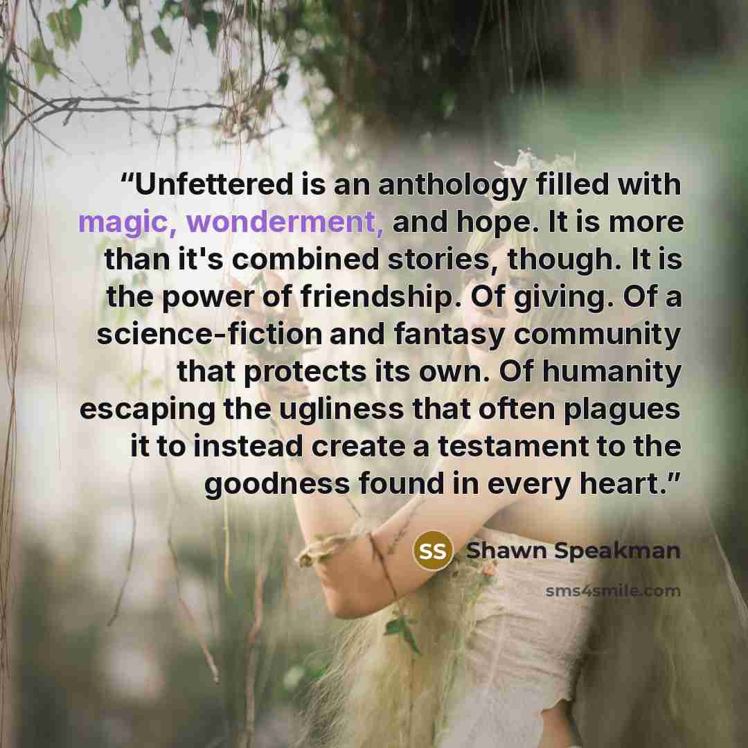 “Unfettered is an anthology filled with magic, wonderment, and hope. It is more than it's combined stories, though. It is the power of friendship. Of giving. Of a science-fiction and fantasy community that protects its own. Of humanity escaping the ugliness that often plagues it to instead create a…” quote by Shawn Speakman