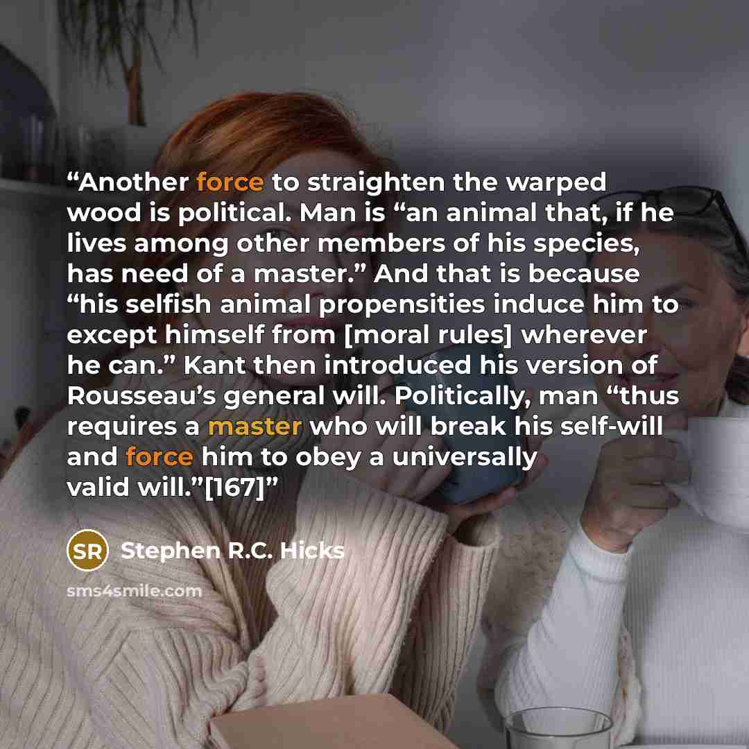 “Another force to straighten the warped wood is political. Man is “an animal that, if he lives among other members of his species, has need of a master.” And that is because “his selfish animal propensities induce him to except himself from [moral rules] wherever he can.” Kant then introduced his…” quote by Stephen R.C. Hicks