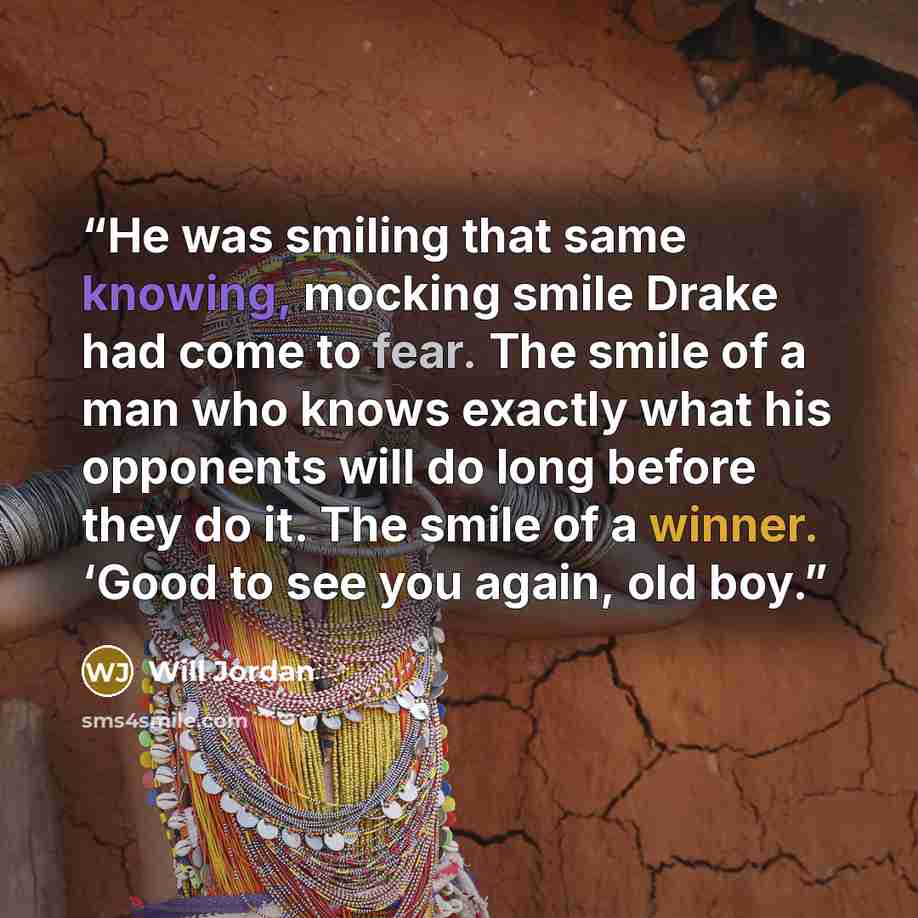 “He was smiling that same knowing, mocking smile Drake had come to fear. The smile of a man who knows exactly what his opponents will do long before they do it. The smile of a winner. ‘Good to see you again, old boy.” quote by Will Jordan