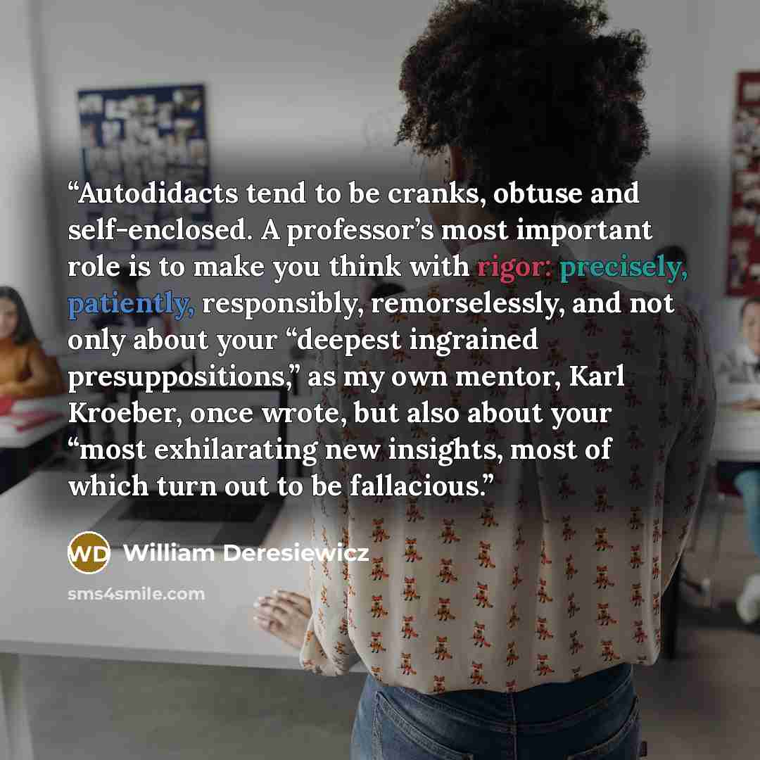 “Autodidacts tend to be cranks, obtuse and self-enclosed. A professor’s most important role is to make you think with rigor: precisely, patiently, responsibly, remorselessly, and not only about your “deepest ingrained presuppositions,” as my own mentor, Karl Kroeber, once wrote, but also about your…” quote by William Deresiewicz