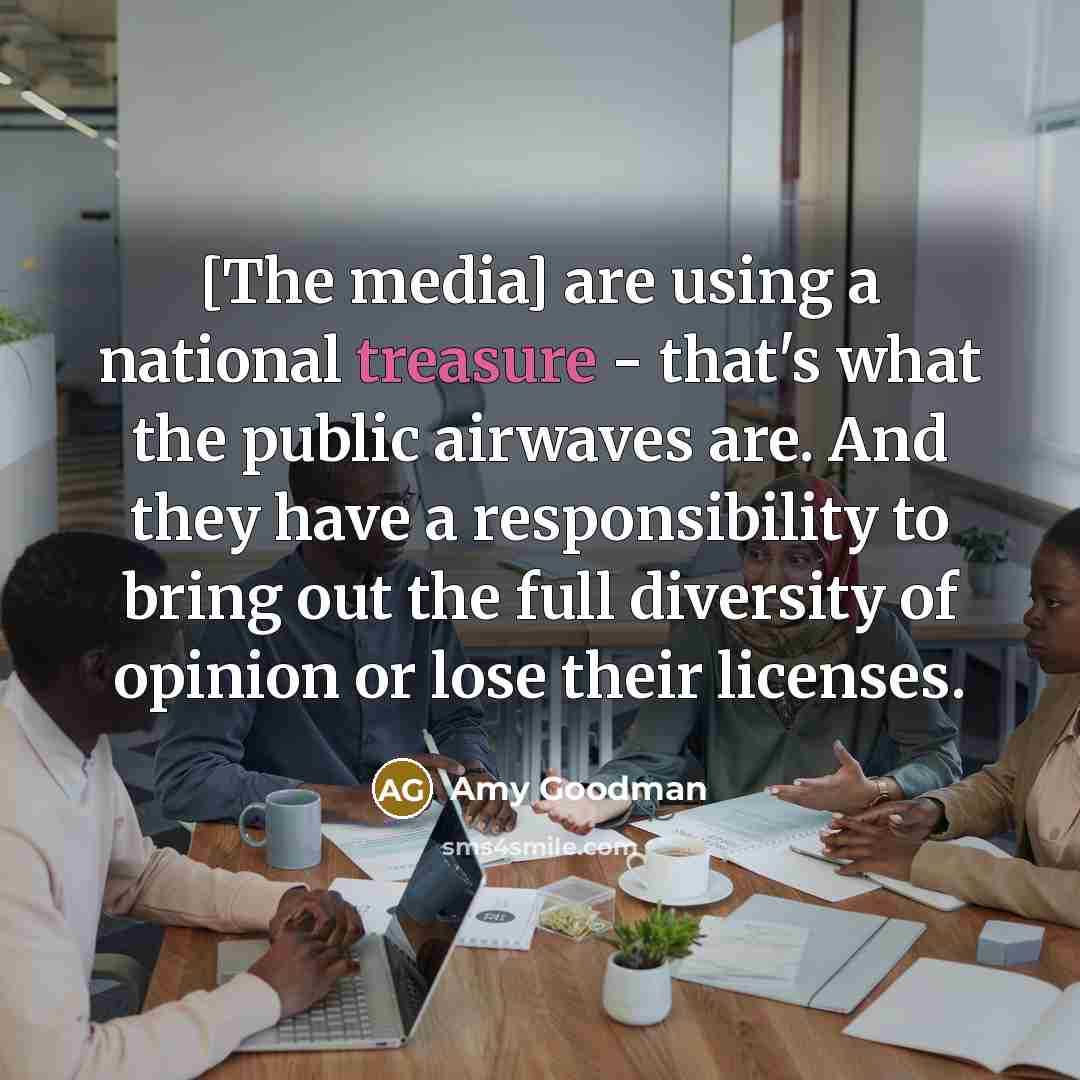 “[The media] are using a national treasure - that's what the public airwaves are. And they have a responsibility to bring out the full diversity of opinion or lose their licenses.” quote by Amy Goodman