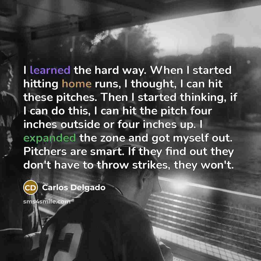 “I learned the hard way. When I started hitting home runs, I thought, I can hit these pitches. Then I started thinking, if I can do this, I can hit the pitch four inches outside or four inches up. I expanded the zone and got myself out. Pitchers are smart. If they find out they don't have to throw…” quote by Carlos Delgado