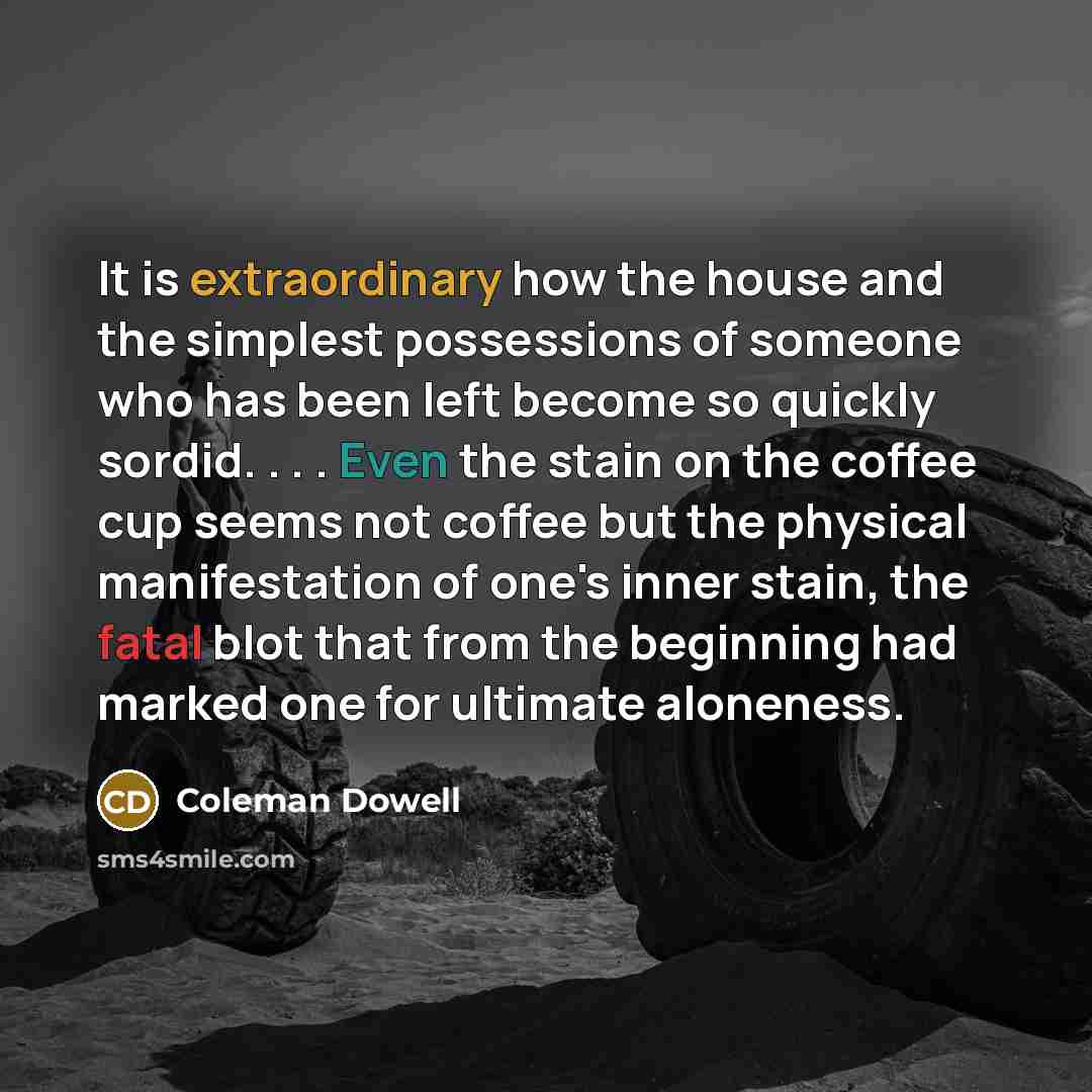 “It is extraordinary how the house and the simplest possessions of someone who has been left become so quickly sordid. . . . Even the stain on the coffee cup seems not coffee but the physical manifestation of one's inner stain, the fatal blot that from the beginning had marked one for ultimate…” quote by Coleman Dowell