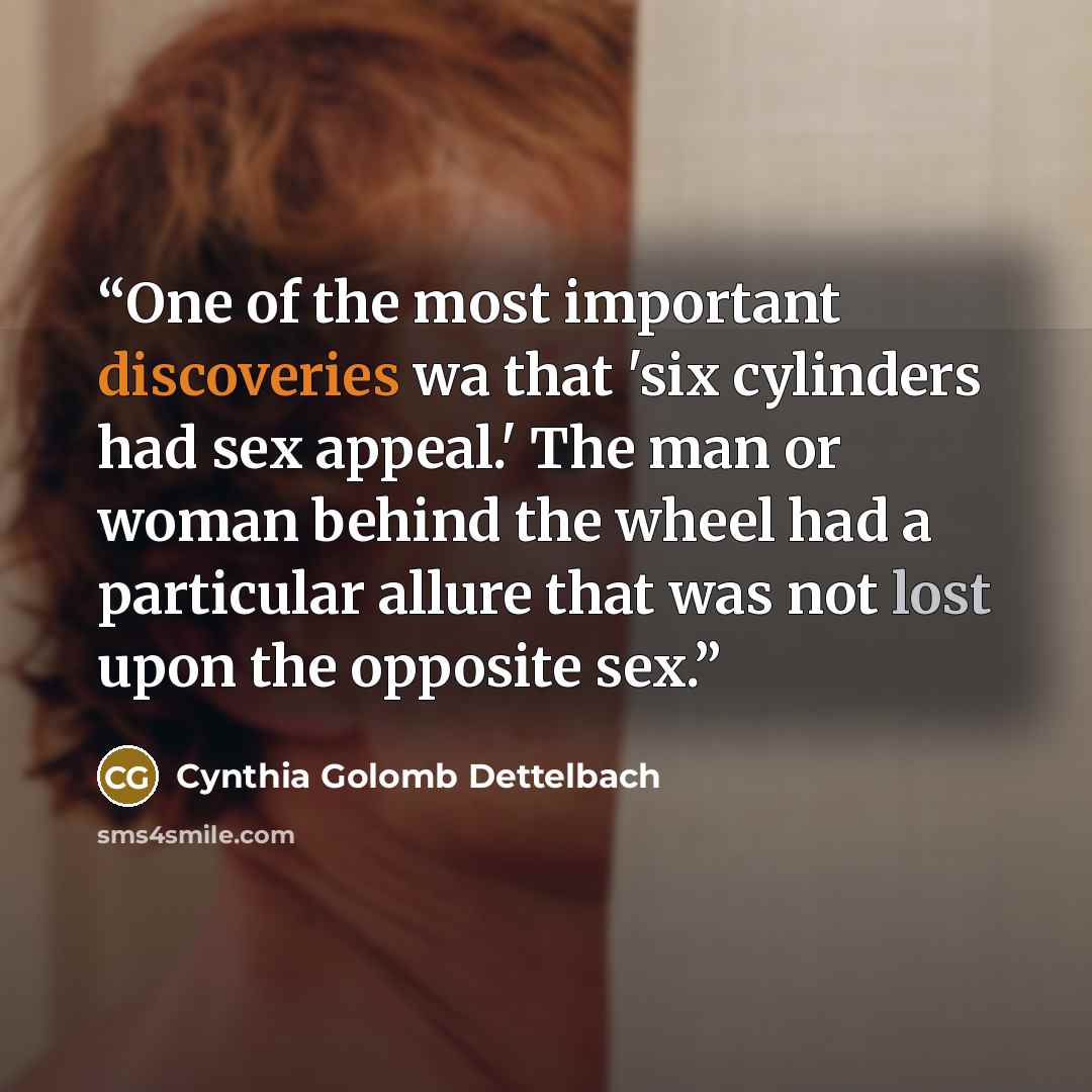 “One of the most important discoveries wa that 'six cylinders had sex appeal.' The man or woman behind the wheel had a particular allure that was not lost upon the opposite sex.” quote by Cynthia Golomb Dettelbach