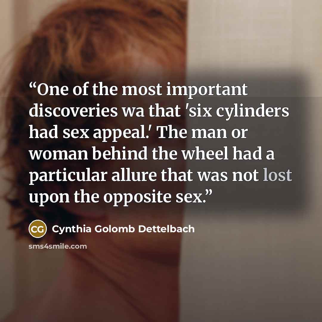 “One of the most important discoveries wa that 'six cylinders had sex appeal.' The man or woman behind the wheel had a particular allure that was not lost upon the opposite sex.” quote by Cynthia Golomb Dettelbach