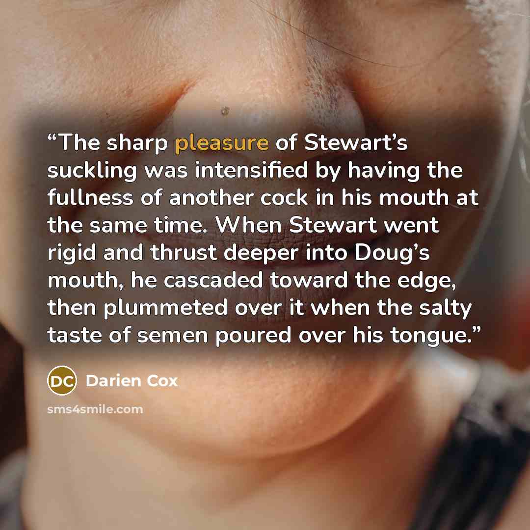 “The sharp pleasure of Stewart’s suckling was intensified by having the fullness of another cock in his mouth at the same time. When Stewart went rigid and thrust deeper into Doug’s mouth, he cascaded toward the edge, then plummeted over it when the salty taste of semen poured over his tongue.” quote by Darien Cox