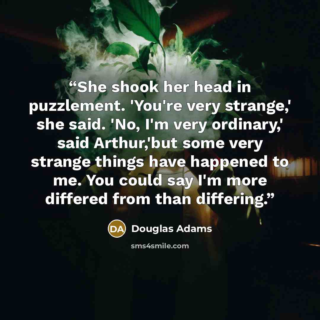 “She shook her head in puzzlement. 'You're very strange,' she said. 'No, I'm very ordinary,' said Arthur,'but some very strange things have happened to me. You could say I'm more differed from than differing.” quote by Douglas Adams