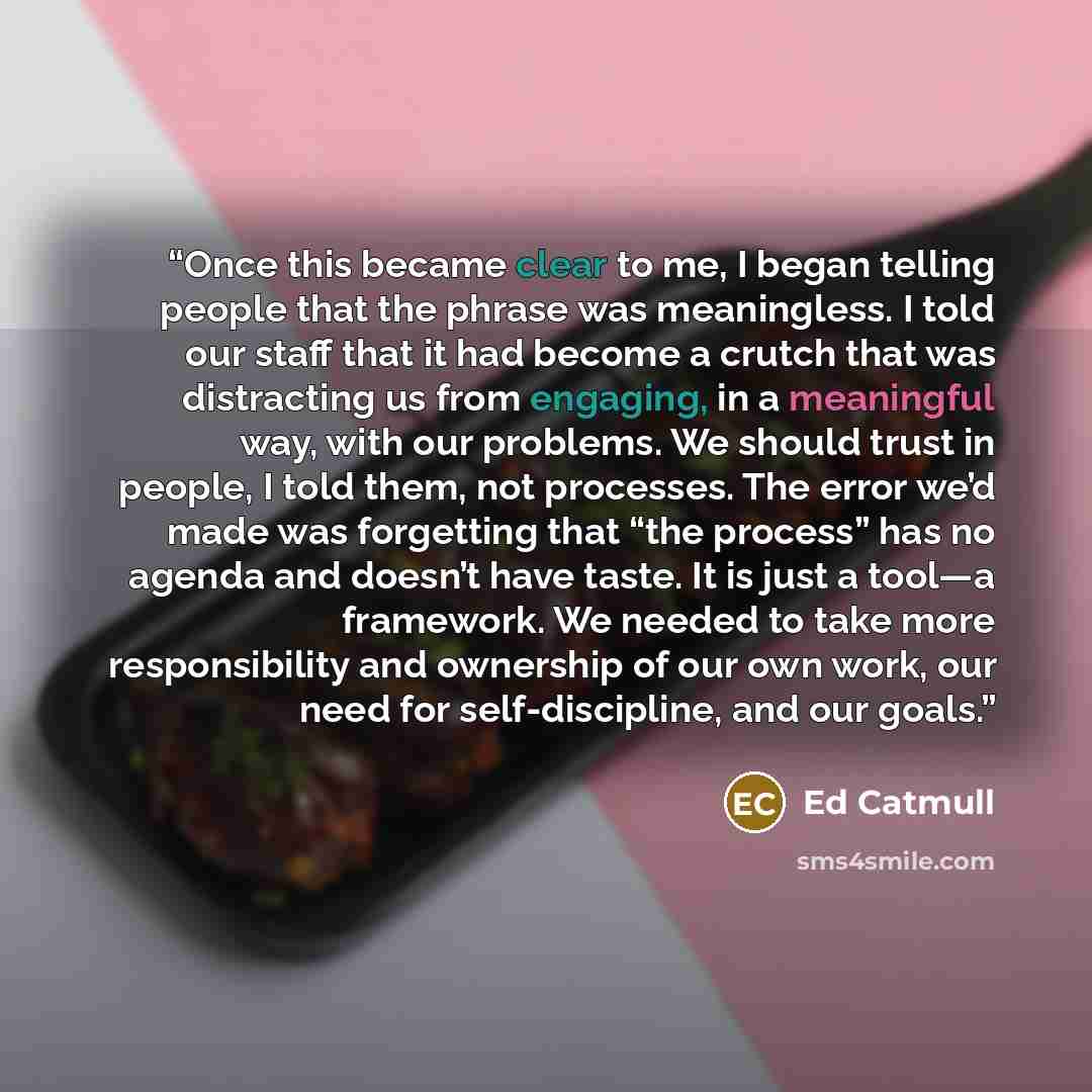 “Once this became clear to me, I began telling people that the phrase was meaningless. I told our staff that it had become a crutch that was distracting us from engaging, in a meaningful way, with our problems. We should trust in people, I told them, not processes. The error we’d made was…” quote by Ed Catmull