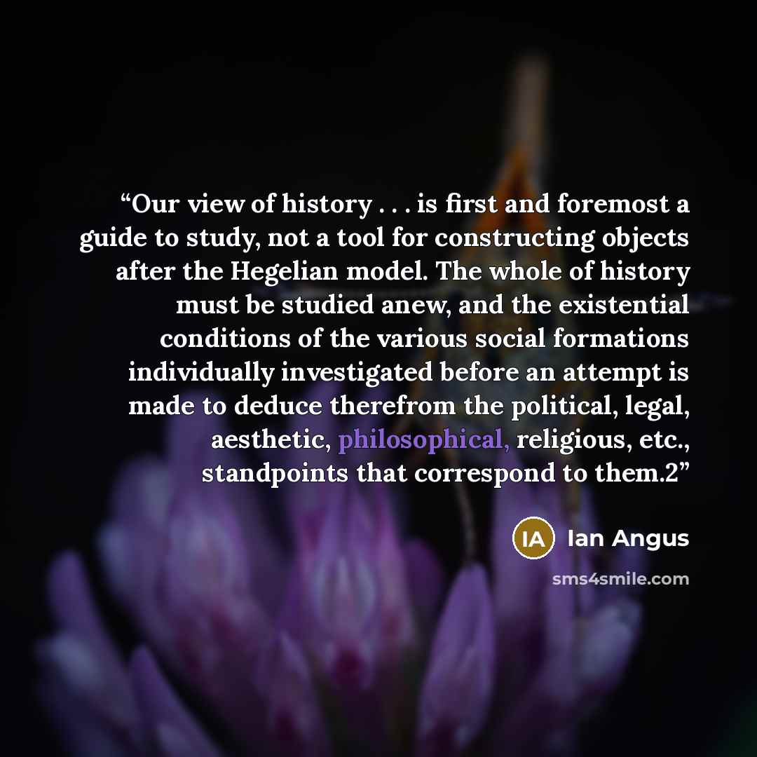 “Our view of history . . . is first and foremost a guide to study, not a tool for constructing objects after the Hegelian model. The whole of history must be studied anew, and the existential conditions of the various social formations individually investigated before an attempt is made to deduce…” quote by Ian Angus