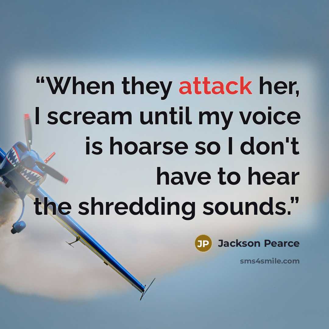 “When they attack her, I scream until my voice is hoarse so I don't have to hear the shredding sounds.” quote by Jackson Pearce