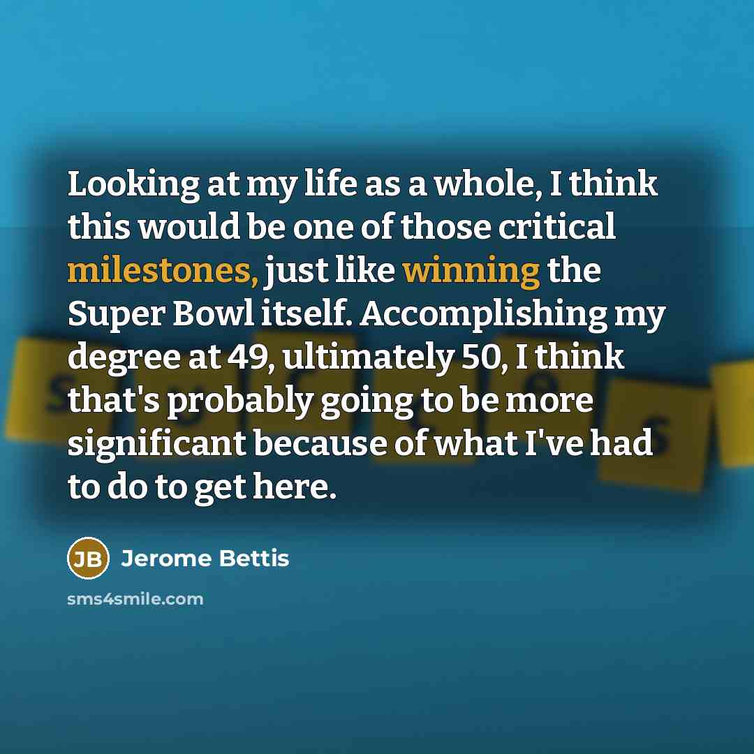 “Looking at my life as a whole, I think this would be one of those critical milestones, just like winning the Super Bowl itself. Accomplishing my degree at 49, ultimately 50, I think that's probably going to be more significant because of what I've had to do to get here.” quote by Jerome Bettis