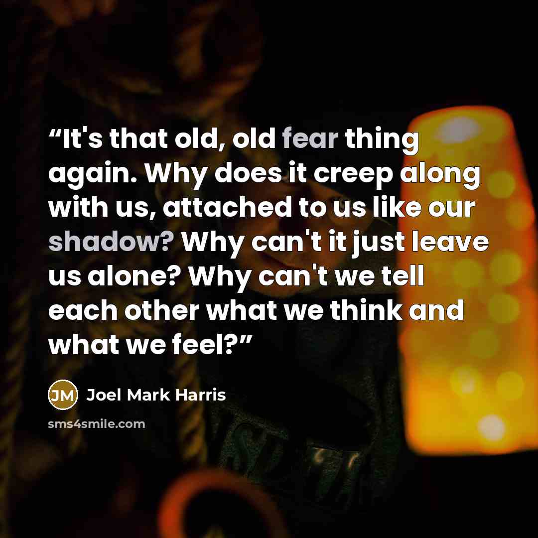“It's that old, old fear thing again. Why does it creep along with us, attached to us like our shadow? Why can't it just leave us alone? Why can't we tell each other what we think and what we feel?” quote by Joel Mark Harris