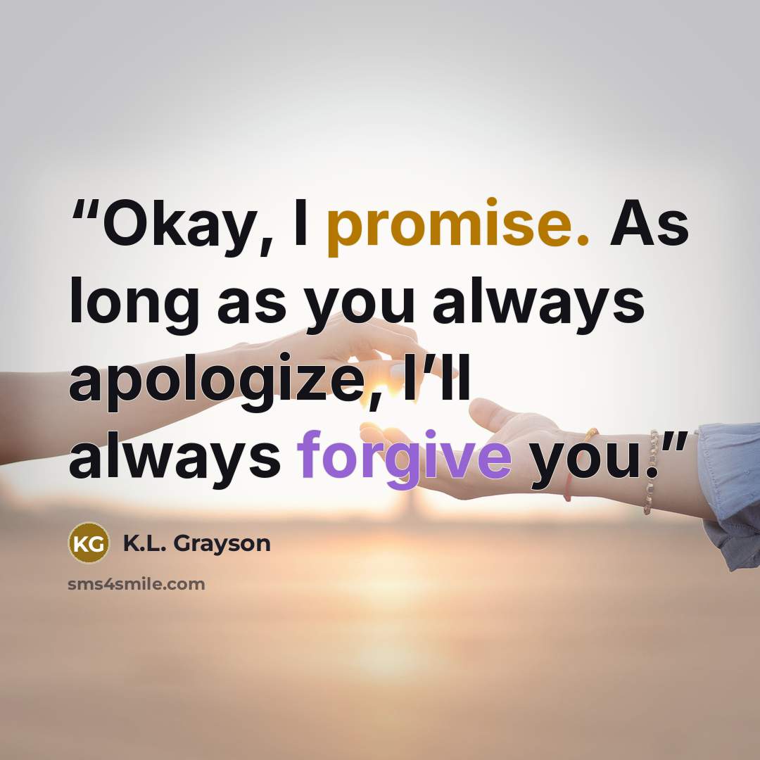 “Okay, I promise. As long as you always apologize, I’ll always forgive you.” quote by K.L. Grayson
