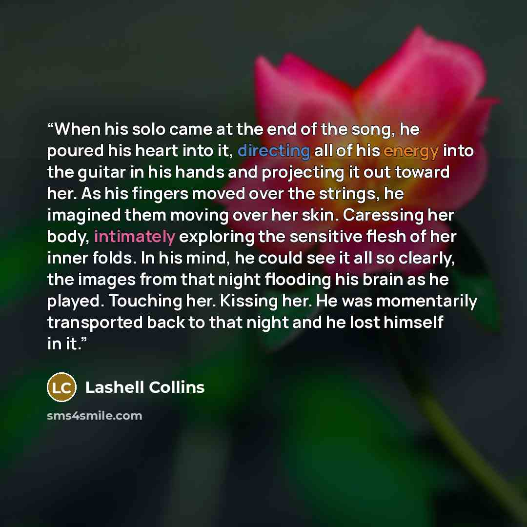 “When his solo came at the end of the song, he poured his heart into it, directing all of his energy into the guitar in his hands and projecting it out toward her. As his fingers moved over the strings, he imagined them moving over her skin. Caressing her body, intimately exploring the sensitive…” quote by Lashell Collins