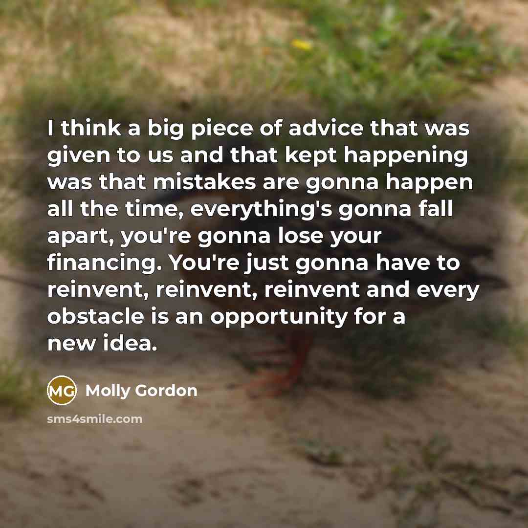 “I think a big piece of advice that was given to us and that kept happening was that mistakes are gonna happen all the time, everything's gonna fall apart, you're gonna lose your financing. You're just gonna have to reinvent, reinvent, reinvent and every obstacle is an opportunity for a new idea.” quote by Molly Gordon