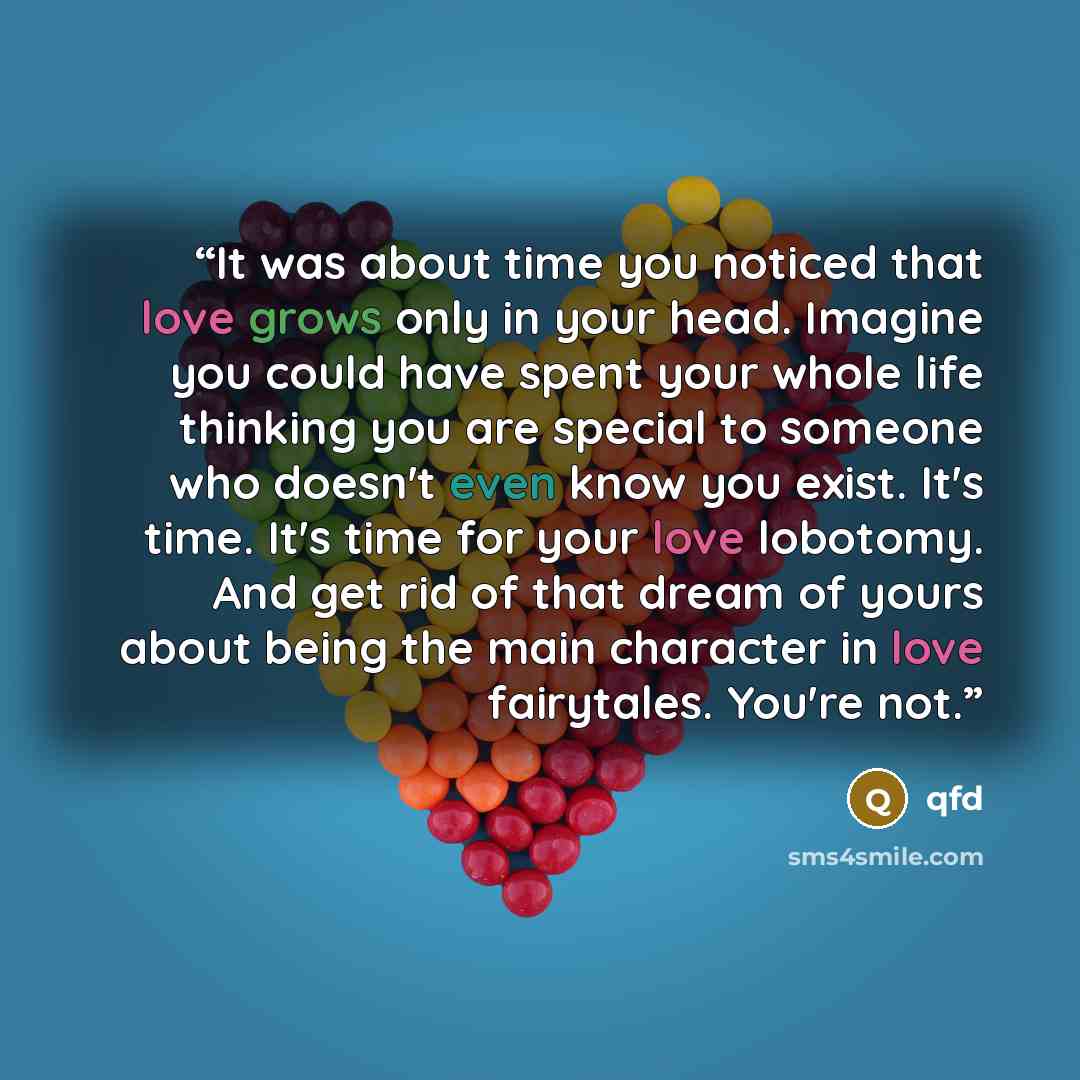 “It was about time you noticed that love grows only in your head. Imagine you could have spent your whole life thinking you are special to someone who doesn't even know you exist. It's time. It's time for your love lobotomy. And get rid of that dream of yours about being the main character in love…” quote by qfd